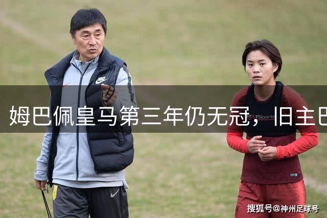 姆巴佩皇马第三年仍无冠，旧主巴黎却已连夺两座欧冠